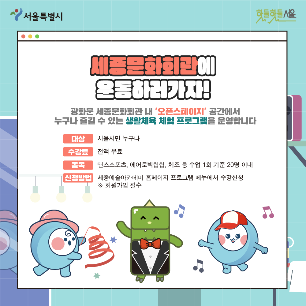 세종문화회관에 운동하러가자! 광화문 세종문화회관 내 오픈스테이지 공간에서 누구나 즐길 수 있는 생활체육 체험 프로그램을 운영합니다. 대상 서울시민 누구나 수걍료 전액무료 종목 댄스스포츠, 에어로빅힙합, 체조 등 수업 1회 기준 20명 이내 신청방법 세종예술아카데미 홈페이지 프로그램 메뉴에서 수강신청 *회원가입필수