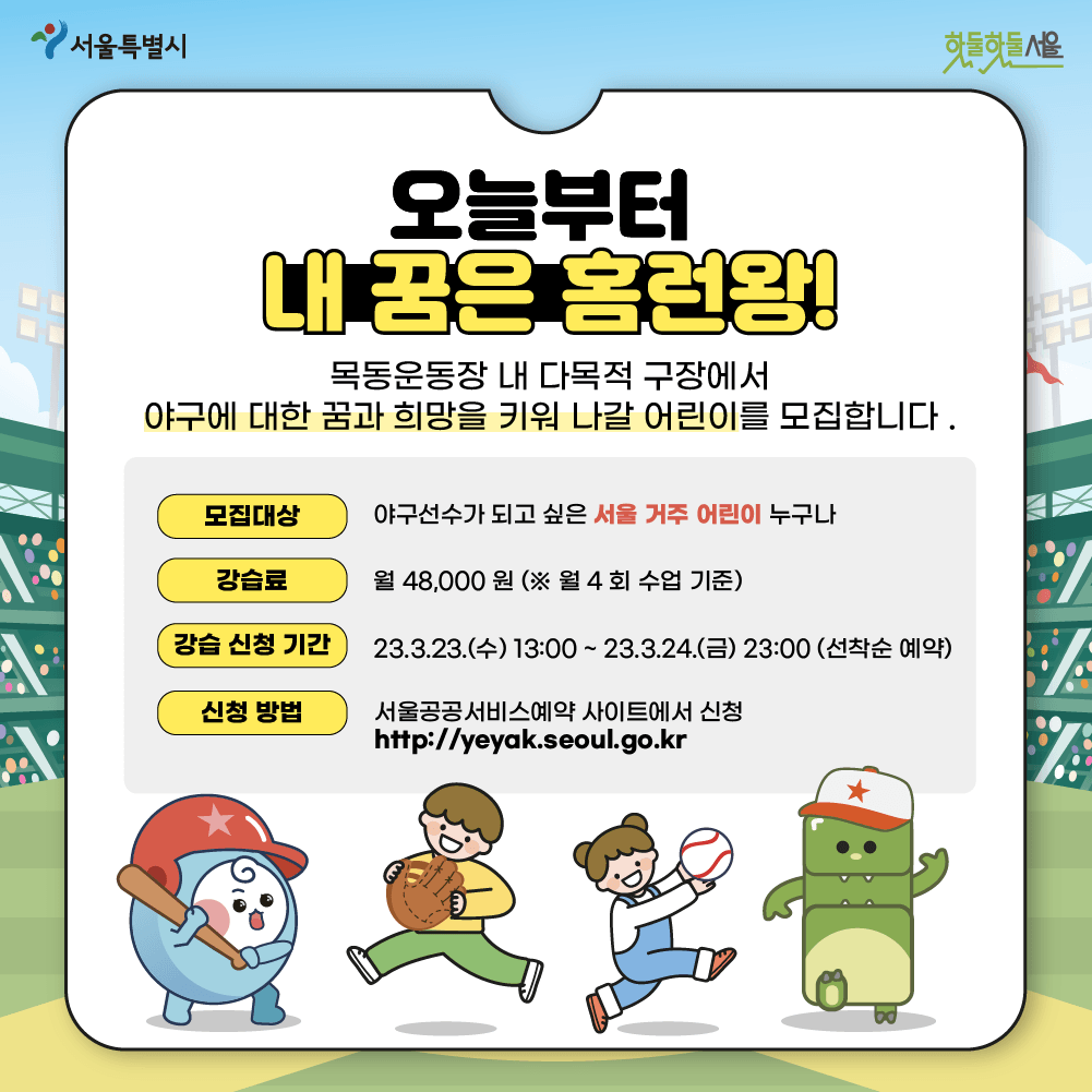 오늘부터 내꿈은 홈런왕! 목동운동장 내 다목적 구장에서 야구에 대한 꿈과 희망을 키워 나갈 어린이를 모집합니다.
모집대상 야구선수가 되고 싶은 서울 거주 어린이 누구나
강습료 월 48,000원(*월 4회 수업기준)
강습 신청 기간 23.3.23(수)13:00~23.3.24(금) 23:00(선착순 예약)
신청 방법 서울공공서비스예약 사이트에서 신청
http://yeyak.seoul.go.kr