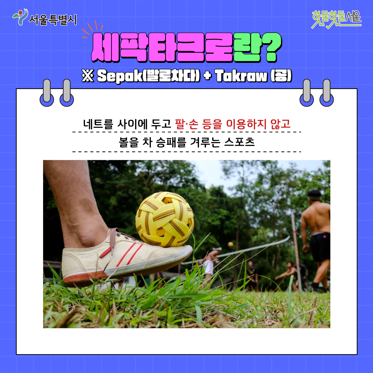 세팍타크로란? Sepak(발로차다) + Takraw(공) 네트를 사이에 두고 팔 손들을 이용하지 않고 볼을 차 승패를 겨루는 스포츠