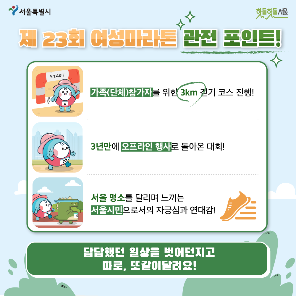 제 23회 여성마라톤 관전 포인트! 가족(단체)참가자를 위한 3km걷기 코스진행
3년만에 오프라인 행사로 돌아온 대회
서울명소를 달리며 느끼는 서울시민으로서의 자긍심과 연대감 답답했던 일상을 벗어던지고 따로 또 같이달려요