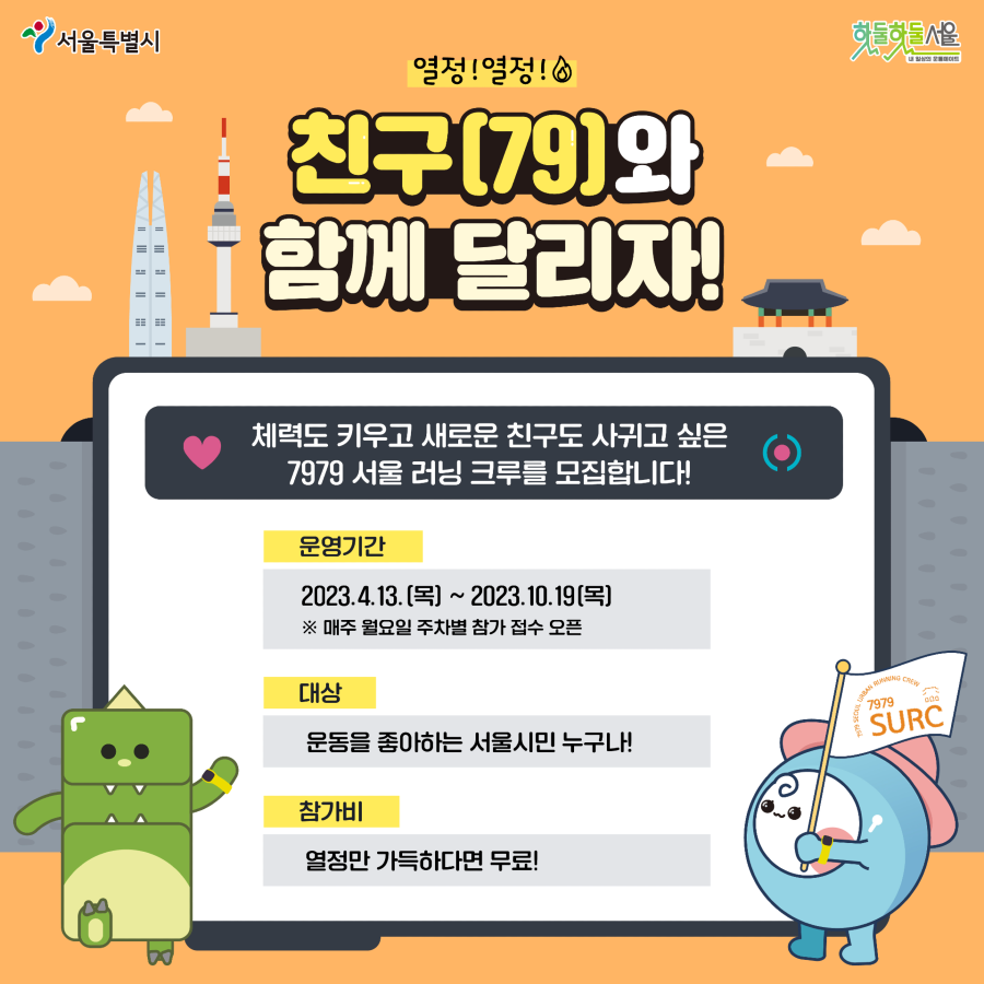 열정!열정! 친구[79]와 함께 달리자! 체력도 키우고 새로운 친구도 사귀고 싶은 7979서울러닝 크루를 모집합니다.
운영기간 2023.4.13 목 ~ 202310.19목 매주월요일 주차별 참가접수 오픈 대상 운동을 좋아하는 서울시민 누구나 참가비 열정만 가득하다면 무료