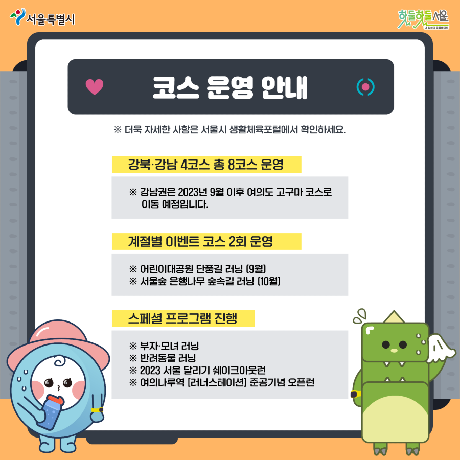 7979 서울 러닝크루 코스 운영 안내
강북 강남 4코스 총 8코스 운영 강남권은 2023년 9월 이후 여의도 고구마 코스로 이동 예정입니다.
계절별 이벤트 코스 2회 운영 어린이대공원 단풍길 러닝 9월 서울숲 은행나무 숲속길 러닝 10월
스페셜 프로그램 진행 부자모녀 러닝 발려동물 러닝 2023 서울 달리기 쉐이크 아울런 여의나루역 [러너스테이션] 준공기념 오픈런
