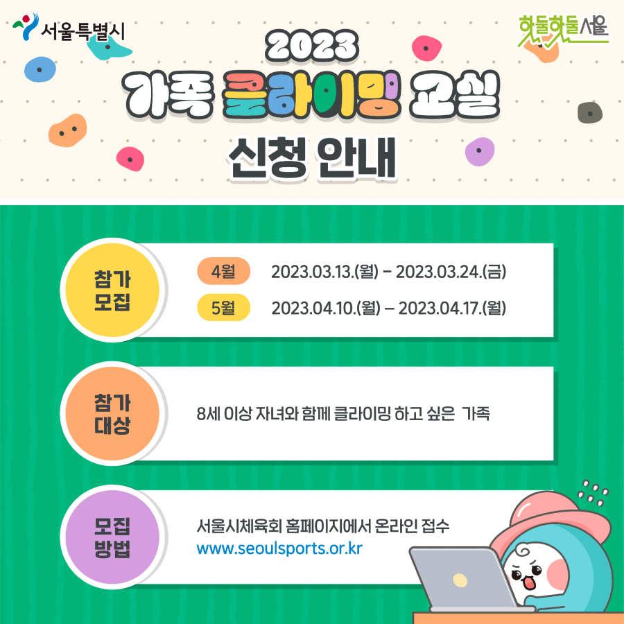 2023 가족 클라이밍 신청안내 
참가모집 4월 2023.03.13(월)~2023.03.24(금) 5월 2023.04.10(월)~2023.04.17(월)
참가대상 8세이상 자녀와 함께 클라이밍 하고 싶은 가족
모집방법 서울시체육회 홈페이지에서 온라인 접수 www.seoulsports.or.kr