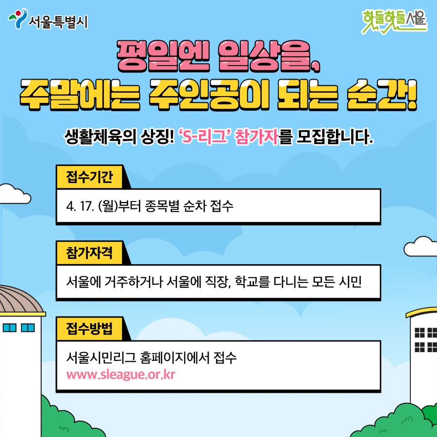 평일엔 일상을, 주말에는 주인공이 되는 순간! 생활체육의 상징! S-리그 참가자를 모집합니다.
접수기간 4월 17일 (월)부터 각 종목별 순차 접수
참가자격 서울에 거주하거나 서울에 직장, 학교를 다니는 모든 시민
접수방법 서울시민리그 홈페이지에서 접수 www.sleague.or.kr