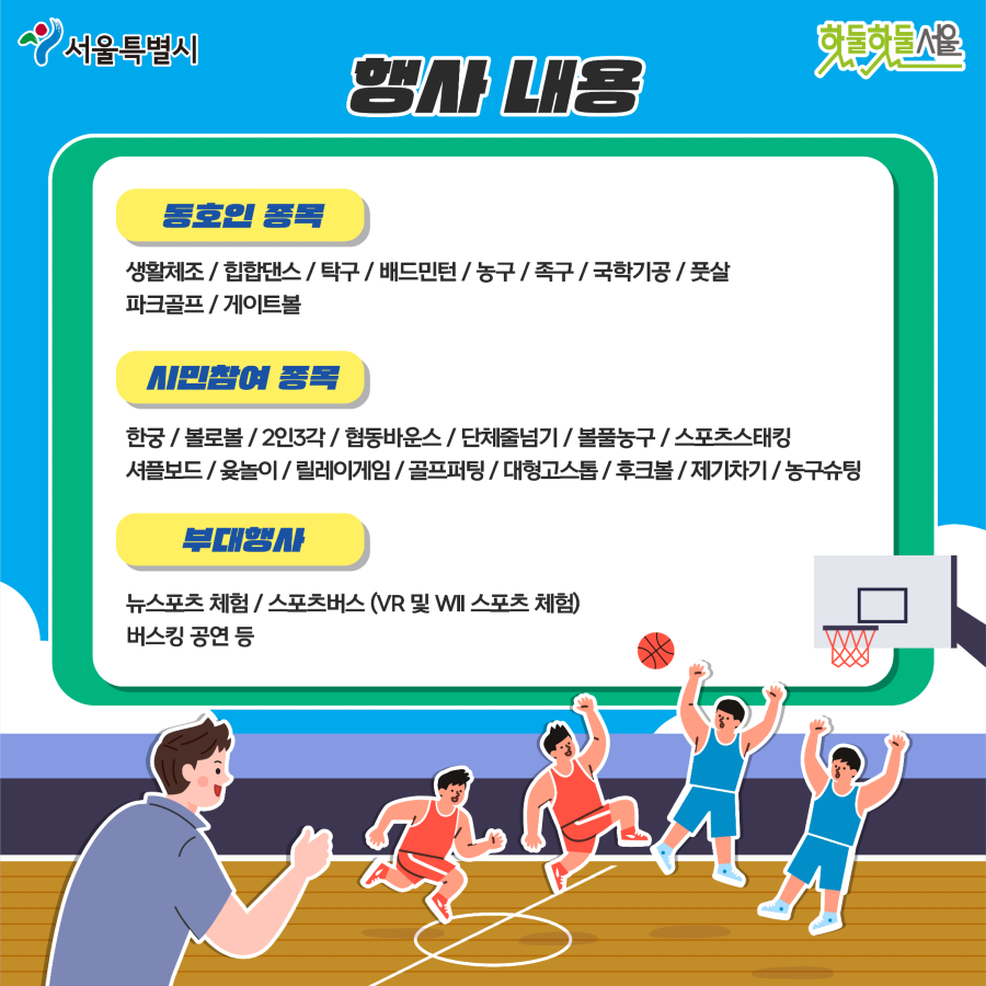 2023 서울시민체육대축전 행사 내용
동호인 종목:생활체조,힙합댄스,탁구,배드민턴,농구,족구,국학기공,풋살,파크골프,게이트볼
시민참여종목:한궁,볼로볼,2인3각,협동바운스,단체줄넘기,볼풀농구,스포츠태킹,셔플보드,윷놀이,릴레이게임,골프퍼틴,대형고스톱,후크볼,제기차기,농구슈팅
부대행사:뉴스포츠 체험,스포츠버스(vr및 will 스포츠 체험) 버스킹공연 등