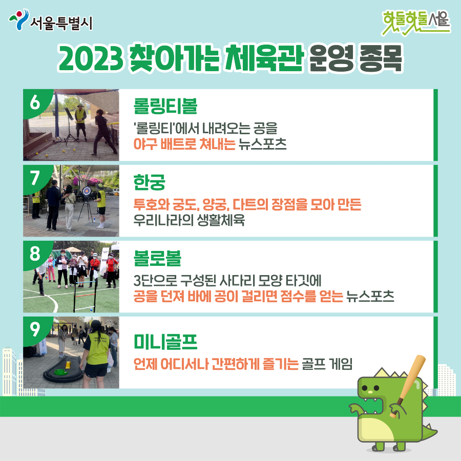 2023 찾아가는 체육관 운영 종목
6.롤링티볼 롤링티에서 내려오는 공을 야구 배트로 쳐내는 뉴스포츠
7.한궁 투호와 궁도, 양궁, 다트의 장점을 모아만든 우리나라의 생활체육
8.볼로볼 3단으로 구성된 사다리 모양 타깃에 공을 던져 바에 공이 걸리면 점수를 얻는 뉴스포츠
9.미니골프 언제 어디서나 간편하게 즐기는 골프 게임
