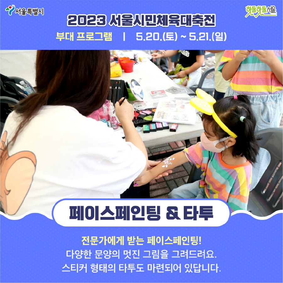 2023 서울시민체육대축전 부대 프로그램 5.20(토)~5.21(일) 페이스페인팅 & 타투 전문가에게 받는 페이스페인팅! 다양한 문양의 멋진 그림을 그려드려요. 스티커 형태의 타투도 마련되어 있답니다.