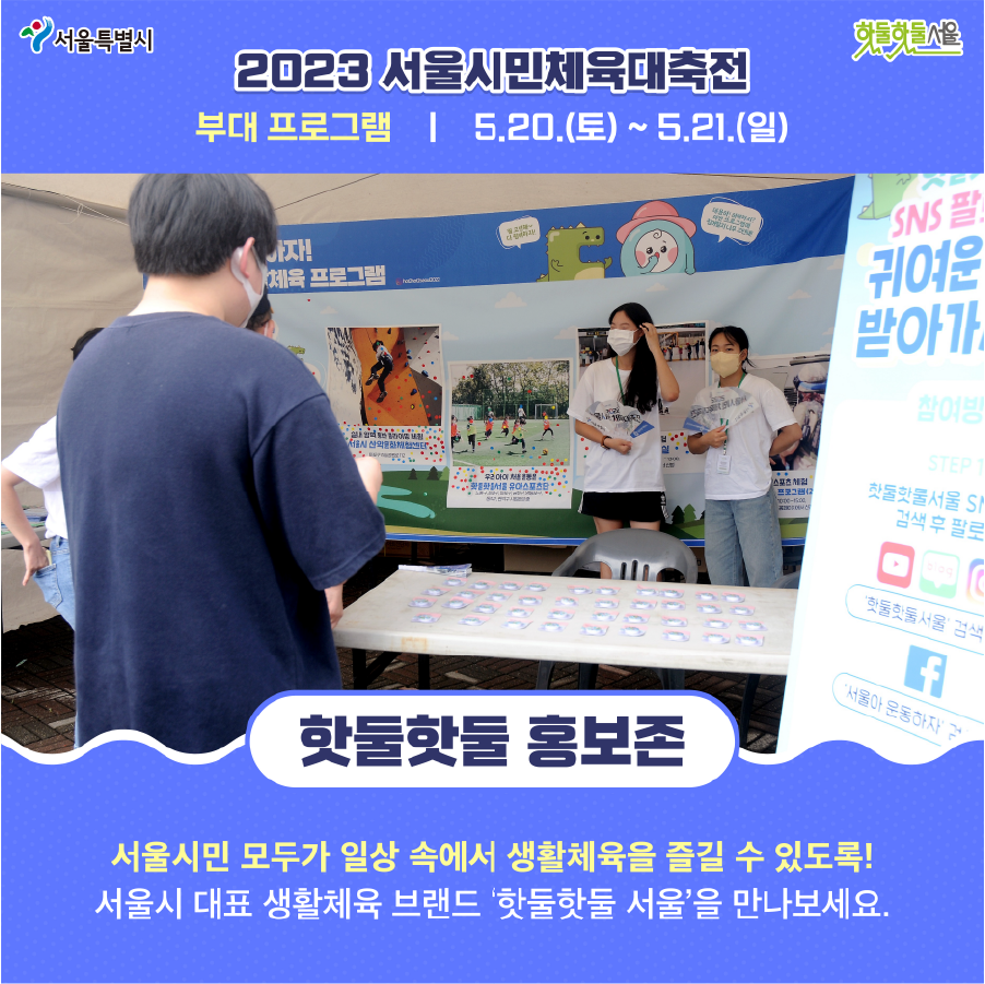 2023 서울시민체육대축전 부대 프로그램 5.20(토)~5.21(일) 핫둘핫둘 홍보존 서울시민 모두가 일상 속에서 생활체육을 즐길 수 있도록! 서울시 대표 생활체육 브랜드 핫둘핫둘 서울을 만나보세요.