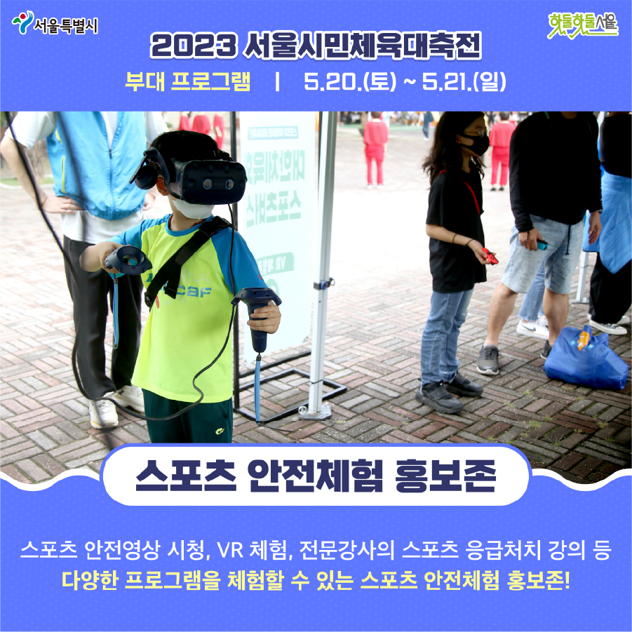 2023 서울시민체육대축전 부대 프로그램 5.20(토)~5.21(일) 스포츠 안전체험 홍보존 스포츠 안전영상 시청, VR 체험, 전문강사의 스포츠 응급처치 강의 등 다양한 프로그램을 체험할 수 있는 스포츠 안전체험 홍보존!