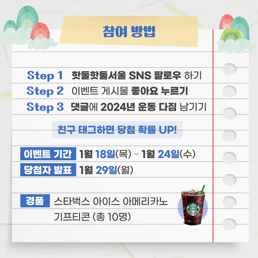 
참여방법
Step1 핫둘핫둘서울 SNS 팔로우 하기
Step2 이벤트 게시물 좋아요 누르기
Step3 댓글에 2024년 운동 다짐 남기기
친구 태그하면 당첨 확률UP!

이벤트 기간 : 1월 18일(목) ~ 1월 24일(수)
당첨자 발표 : 1월 29일(월)

경품 : 스타벅스 아이스 아메리카노 기프티콘 (총 10명)

