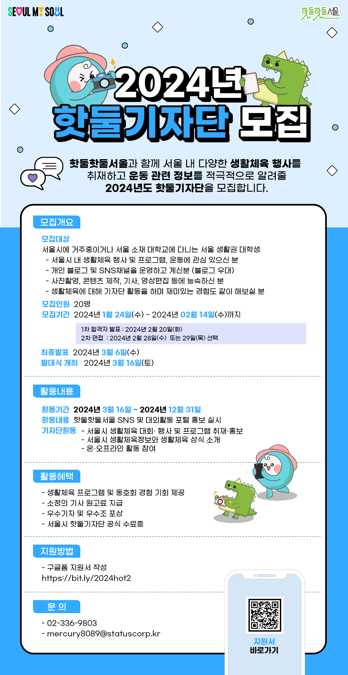 
2024년
핫둘기자단 모집

핫둘핫둘서울과 함께 서울 내 다양한 생활체육 행사를
취재하고 운동 관련 정보를 적극적으로 알려줄
2024년도 핫둘기자단을 모집합니다.

*모집개요
모집대상
서울시에 거주중이거나 서울 소재 대학교에 다니는 서울 생활권 대학생
 - 서울시 내 생활체육 행사 및 프로그램, 운동에 관심이 있으신 분
 - 개인 블로그 및 SNS채널을 운영하고 계신분 (블로그 우대)
 - 사진촬영, 콘텐츠 제작, 기사, 영상편집 등에 능숙하신 분
 - 생활체육에 대해 기자단 활동을 하며 재미있는 경험도 같이 해보실 분

모집인원 : 20명
모집기간 : 2024년 1월 24일(수) ~ 2024년 2월 14일(수)까지
 - 1차 합격자 발표 : 2024년 2월 20일(화)
 - 2차 면접 : 2024년 2월 28일(수)  또는 29일(목) 선택
최종발표 : 2024년 3월 6일(수)
발대식 개최 : 2024년 3월 16일(토)

*활동내용
활동기간 : 2024년 3월 16일 ~ 2024년 12월 31일
활동내용 : 핫둘핫둘서울 SNS 및 대외활동 포털 홍보 실시
기자단활동
 - 서울시 생활체육 대회·행사 및 프로그램 취재·홍보
 - 서울시 생활체육정보와 생활체육 상식 소개
 - 온·오프라인 활동 참여

*활동혜택
 - 생활체육 프로그램 및 동호회 경험 기회 제공
 - 소정의 기사 원고교 지급
 - 우수기자 및 우수조 포상
 - 서울시 핫둘기자단 공식 수료증

 *지원방법
 - 구글폼 지원서 작성
https://bit.ly/2024hot2

