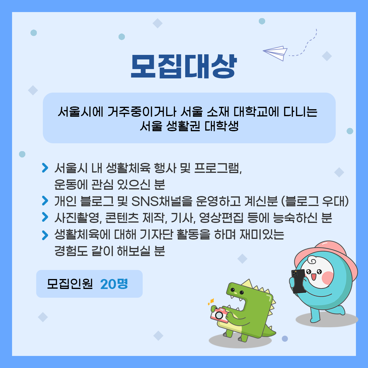 
모집대상
서울시에 거주중이거나 서울 소재 대학교에 다니는 서울 생활권 대학생
>  서울시 내 생활체육 행사 및 프로그램, 운동에 관심이 있으신 분
>  개인 블로그 및 SNS채널을 운영하고 계신분 (블로그 우대)
> 사진촬영, 콘텐츠 제작, 기사, 영상편집 등에 능숙하신 분
>  생활체육에 대해 기자단 활동을 하며 재미있는 경험도 같이 해보실 분

모집인원 : 20명
