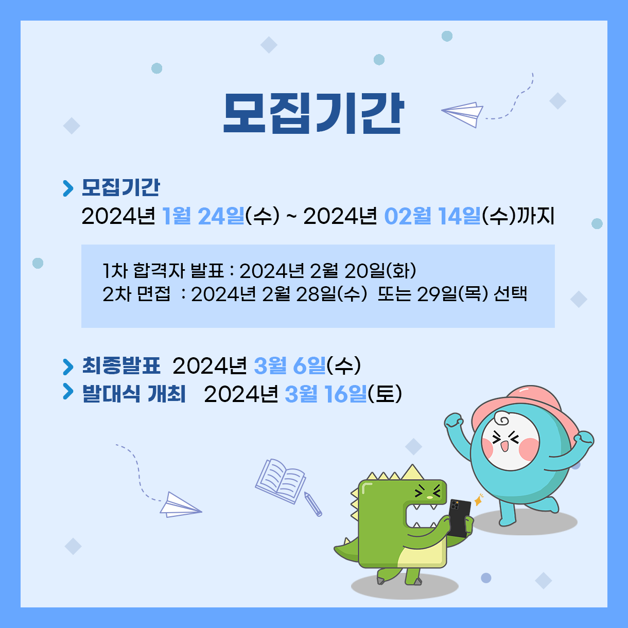 
모집기간
> 모집기간 : 2024년 1월 24일(수) ~ 2024년 2월 14일(수)까지
 - 1차 합격자 발표 : 2024년 2월 20일(화)
 - 2차 면접 : 2024년 2월 28일(수)  또는 29일(목) 선택
> 최종발표 : 2024년 3월 6일(수)
> 발대식 개최 : 2024년 3월 16일(토)
