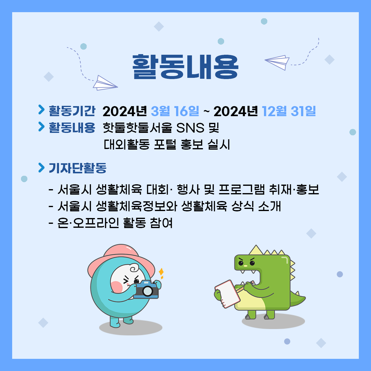 
활동내용
> 활동기간 : 2024년 3월 16일 ~ 2024년 12월 31일
> 활동내용 : 핫둘핫둘서울 SNS 및 대외활동 포털 홍보 실시
> 기자단활동
 - 서울시 생활체육 대회·행사 및 프로그램 취재·홍보
 - 서울시 생활체육정보와 생활체육 상식 소개
 - 온·오프라인 활동 참여

