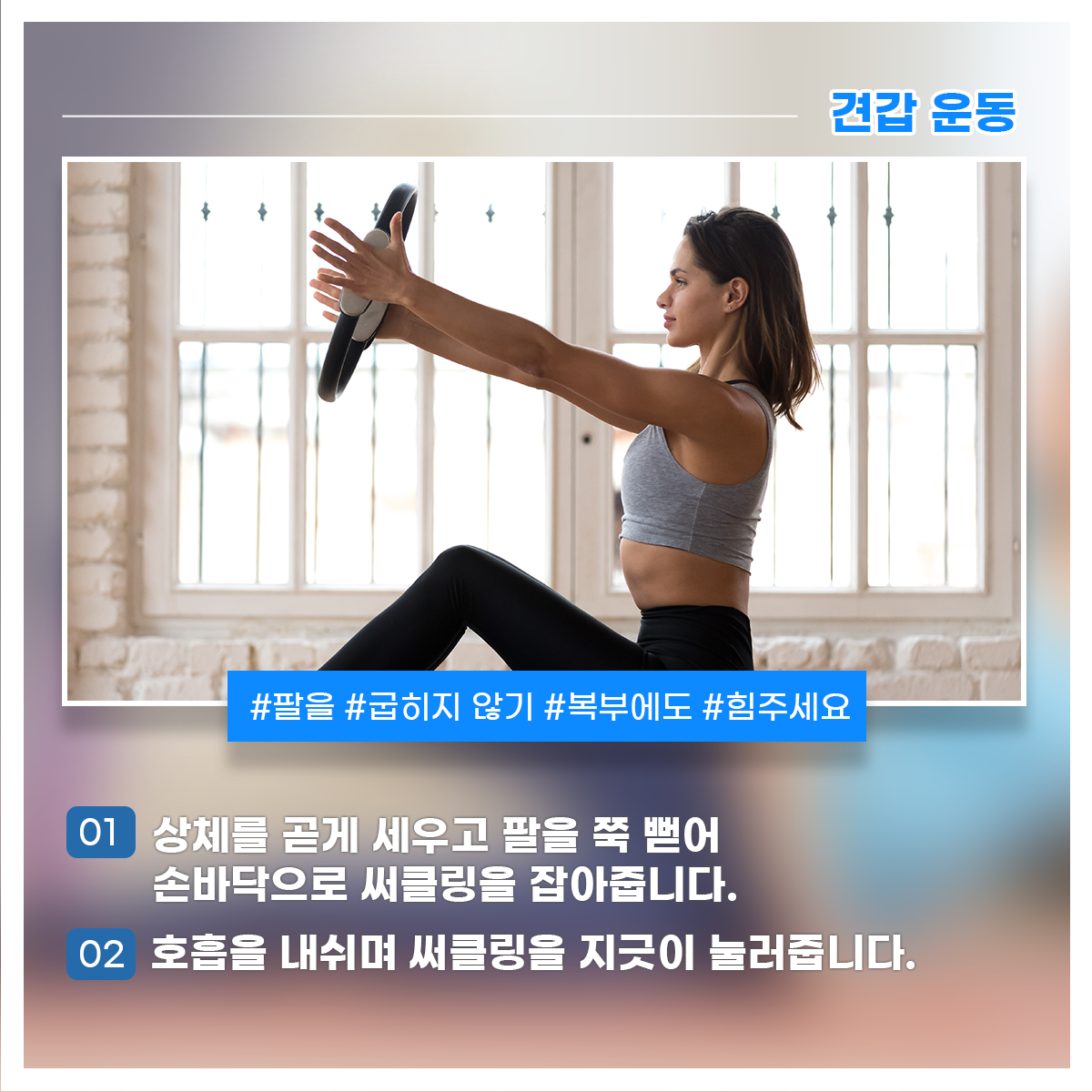 
견갑 운동
#팔을 #굽히지 않기 #복부에도 #힘주세요

01 상체를 곧게 세우고 팔을 쭉 뻗어 손바닥으로 써클링을 잡아줍니다.
02 호흡을 내쉬며 써클링을 지긋이 눌러줍니다.

