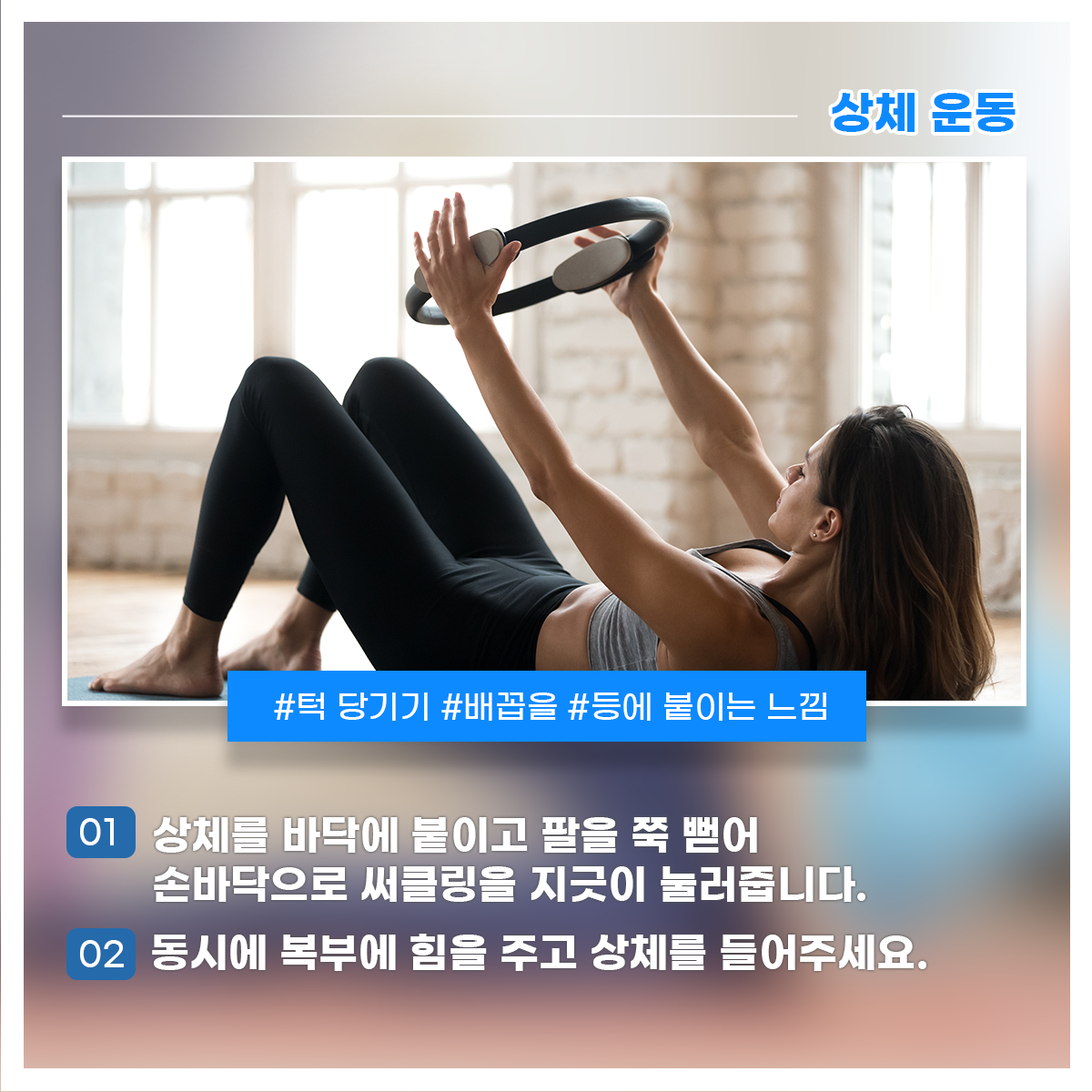 
상체 운동
#턱 당기기 #배꼽을 #등에 붙이는 느낌

01 상체를 바닥에 붙이고 팔을 쭉 뻗어 손바닥으로 써클링을 지긋이 눌러줍니다.
02 동시에 복부에 힘을 주고 상체를 들어주세요.
