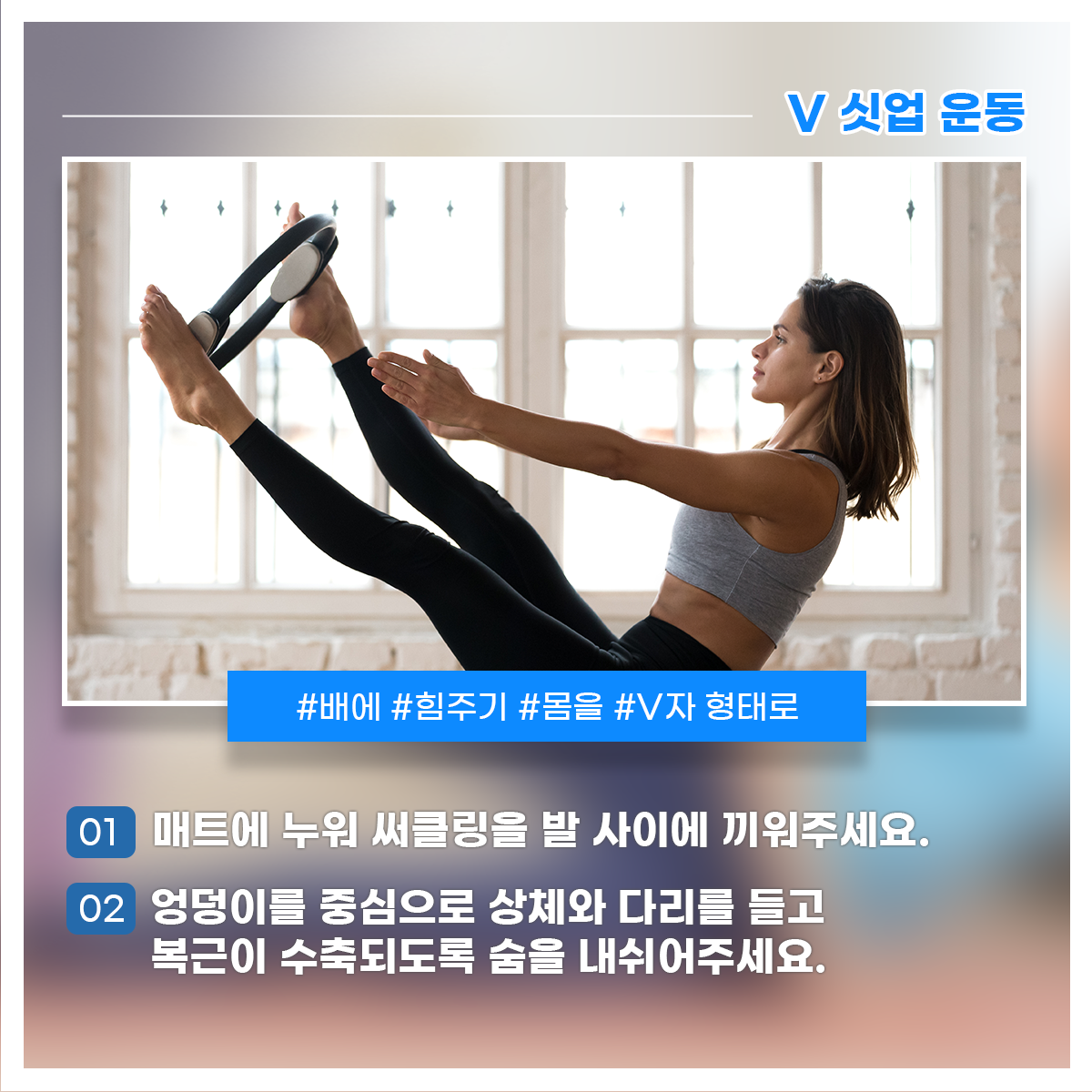 
V 싯업 운동
#배에 #힘주기 #몸을 #V자 형태로

01 매트에 누워 써클링을 발 사이에 끼워주세요.
02 엉덩이를 중심으로 상체와 다리를 들고 복근이 수축되도록 숨을 내쉬어주세요.
