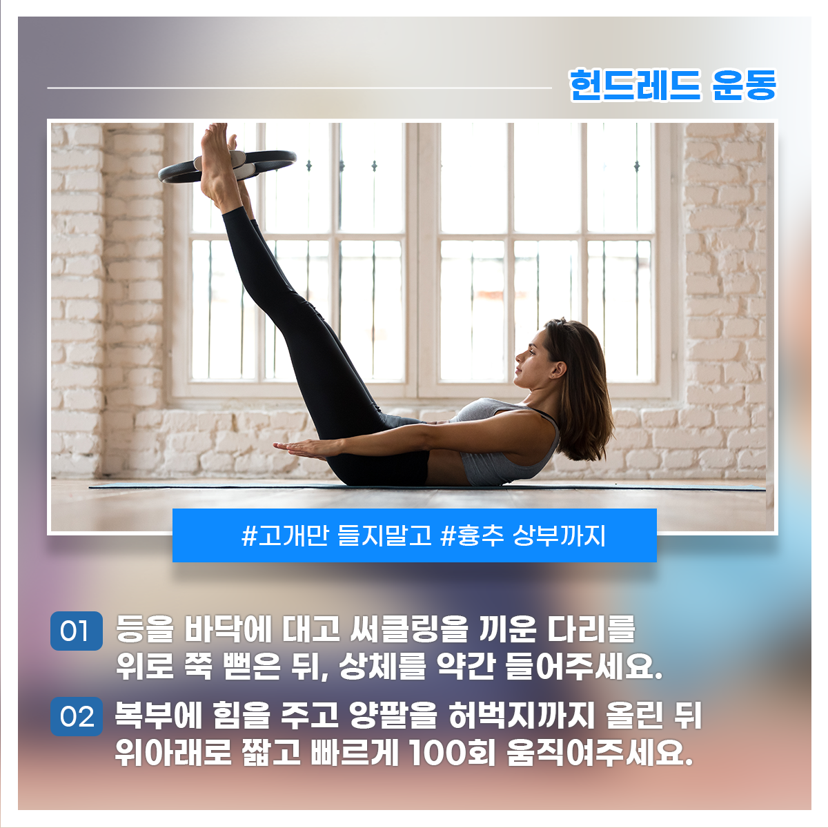 
헌드레드 운동

#고개만 들지말고 #흉추 상부까지
01 등을 바닥에 대고 써클링을 끼운 다리를 위로 쭉 뻗은 뒤, 상체를 약간 들어주세요.
02 복부에 힘을 주고 양팔을 허벅지까지 올린 뒤 위아래로 짧고 빠르게 100회 움직여주세요.

스타카토 호흡으로 훅-훅- 내쉬며 진행해주세요!
