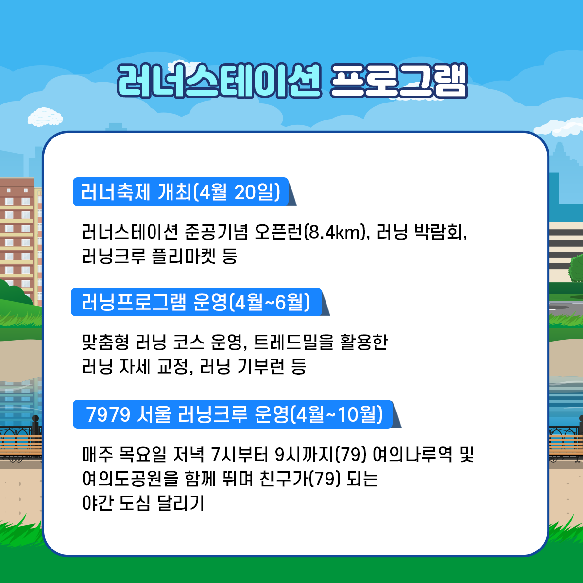 
러너스테이션 프로그램
러너축제 개최(4월 20일)
러너스테이션 준공기념 오픈런(8.4km), 러닝 박람회, 러닝크루 플리마켓 등

러닝프로그램 운영(4월~6월)
맞춤형 러닝 코스 운영, 트레드밀을 활용한 러닝 자세 교정, 러닝 기부런 등

7979 서울 러닝크루 운영(4월~10월) 
매주 목요일 저녁 7시부터 9시까지(79) 여의나루역 및 여의도공원을 함께 뛰며
친구가(79) 되는 야간 도심 달리기
