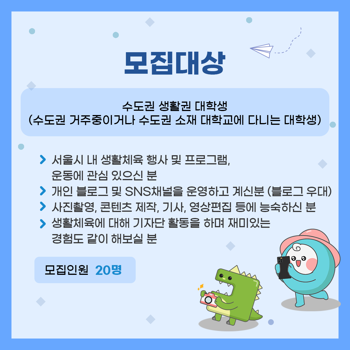 
모집대상
수도권 생활권 대학생
(수도권 거주중이거나 수도권 소재 대학교에 다니는 대학생)

 > 서울시 내 생활체육 행사 및 프로그램, 운동에 관심 있으신 분 
 > 개인 블로그 및 SNS채널을 운영하고 계신분(블로그 우대)
 > 사진촬영, 콘텐츠 제작, 기사, 영상편집 등에 능숙하신 분
 > 생활체육에 대해 기자단 활동을 하며 재미있는 경험도 같이 해보실 분

모집인원 20

