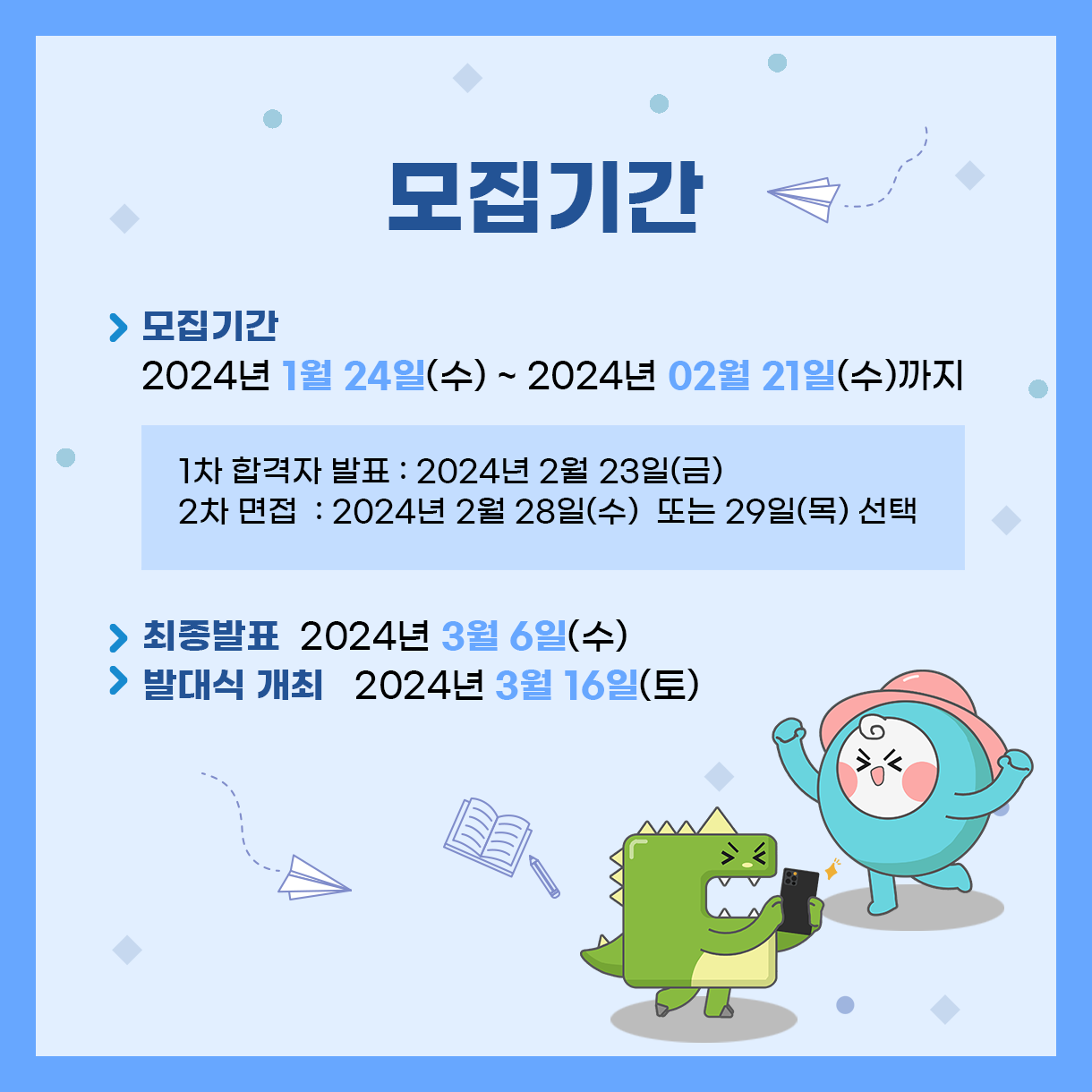 
> 모집 기간: 2024년 1월 24일(수) ~ 2024년 02월 21일(수)까지
 - 1차 합격자 발표: 2024년 2월 23일(금)
 - 2차 면접: 2024년 2월 28일(수) 또는 29일(목) 선택
> 최종 합격자 발표: 2024년 3월 6일(수)
> 발대식 개최 : 2024년 3월 16일(토)
