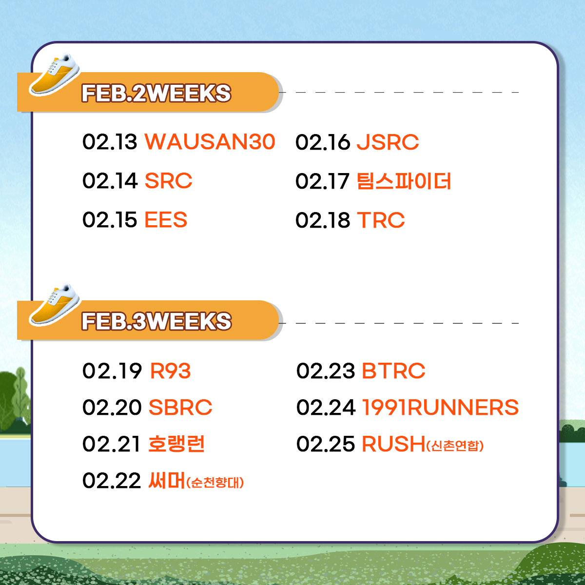 
FEB.2WEEKS
02.13 WAUSAN30
02.14 SRC
02.15 EES
02.16 JSRC
02.17 팀스파이더
02.18 TRC

FEB.3WEEKS
02.19 R93
02.20 SBRC
02.21 호랭런
02.22 써머(순천향대)
02.23 BTRC
02.24 1991RUNNERS
02.25 RUSH(신촌연합)
