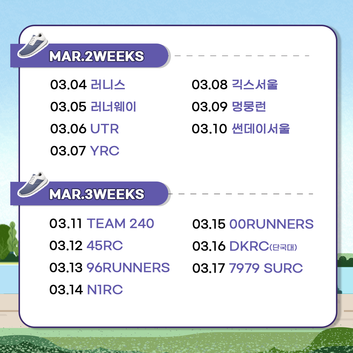 
MAR.2WEEKS
03.04 러니스
03.05 러너웨이
03.06 UTR
03.07 YRC
03.08 긱스서울
03.09 멍뭉런
03.10 썬데이서울

MAR.3WEEKS
03.11 TEAM 240
03.12 45RC
03.13 96RUNNERS
03.14 N1RC
03.15 00RUNNERS
03.16 DKRC(단국대)
03.17 7979 SURC
