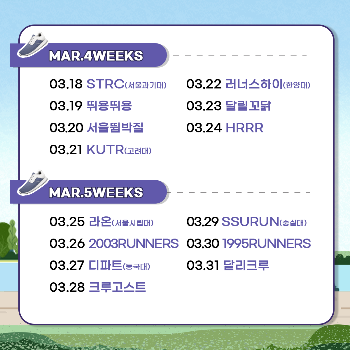 
MAR.4WEEKS
03.18 STRC(서울과기대)
03.19 뛰용뛰용
03.20 서울뜀박질
03.21 KUTR(고려대)
03.22 러너스하이(한양대)
03.23 달릴꼬닭
03.24 HRRR

MAR.5WEEKS
03.25 라온(서울시립대)
03.26 2003RUNNERS
03.27 디파트(동국대)
03.28 크루고스트
03.29 SSURUN(숭실대)
03.30 1995RUNNERS
03.31 달리크루
