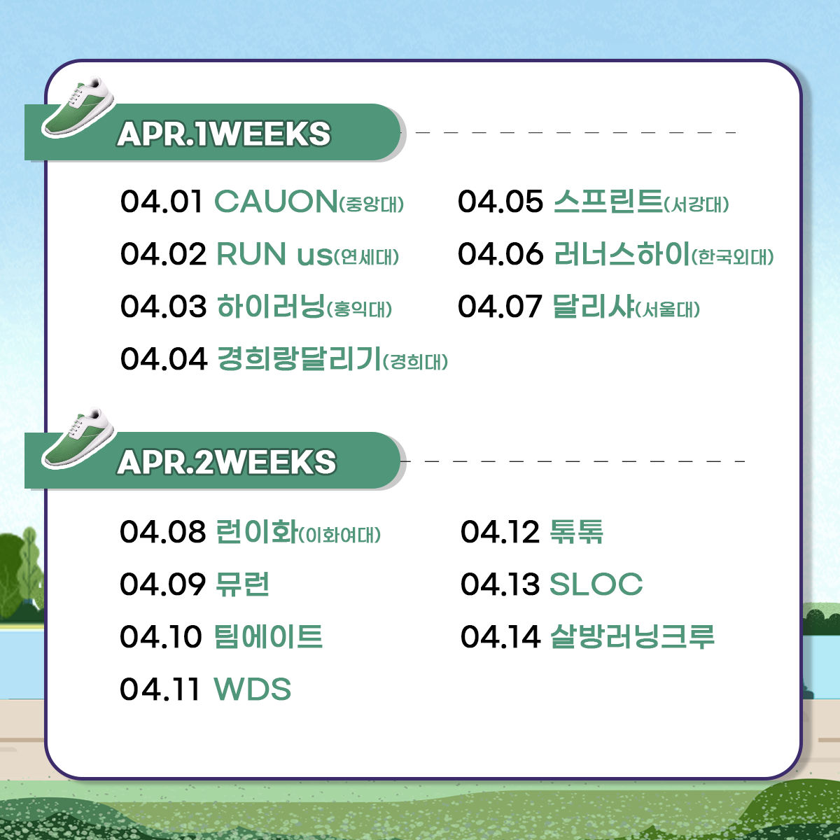 
APR.1WEEKS
04.01 CAUON(중앙대)
04.02 RUN us(연세대)
04.03 하이러닝(홍익대)
04.04 경희랑달리기(경희대)
04.05 스프린트(서강대)
04.06 러너스하이(한국외대)
04.07 달리샤(서울대)

APR.2WEEKS
04.08 런이화(이화이대)
04.09 뮤런
04.10 팀에이트
04.11 WDS
04.12 톢톢
04.13 SLOC
04.14 살방러닝크루
