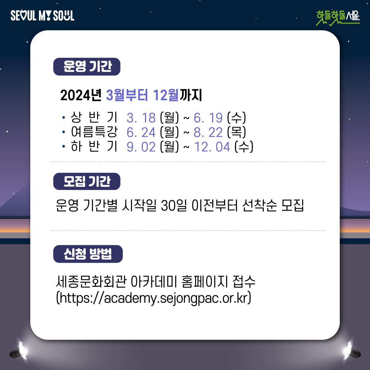 
운영기간 : 2024년 3월부터 12월까지
상반기 3.18 (월) ~ 6.19(수)
여름특강 6.24(월) ~ 8.22(목)
하반기 9.02(월) ~ 12.04(수)

모집기간 : 운영 기간별 시작일 30일 이전부터 선착순 모집

신청방법 : 세종문화회관 아카데미 홈페이지 접수
(https://academy.sejongpac.or.kr) 
