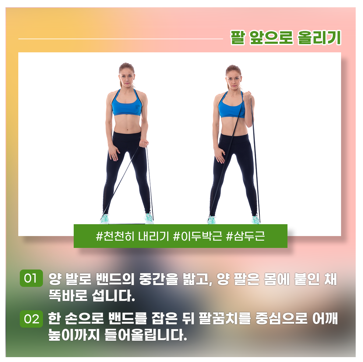 
팔 앞으로 올리기
#천천히 내리기 #이두박근 #삼두근

01 양 발로 밴드의 중간을 밟고, 양 팔은 몸에 붙인 채 똑바로 섭니다.
02 한 손으로 밴드를 잡은 뒤 팔꿈치를 중심으로 어깨 높이까지 들어올립니다.
