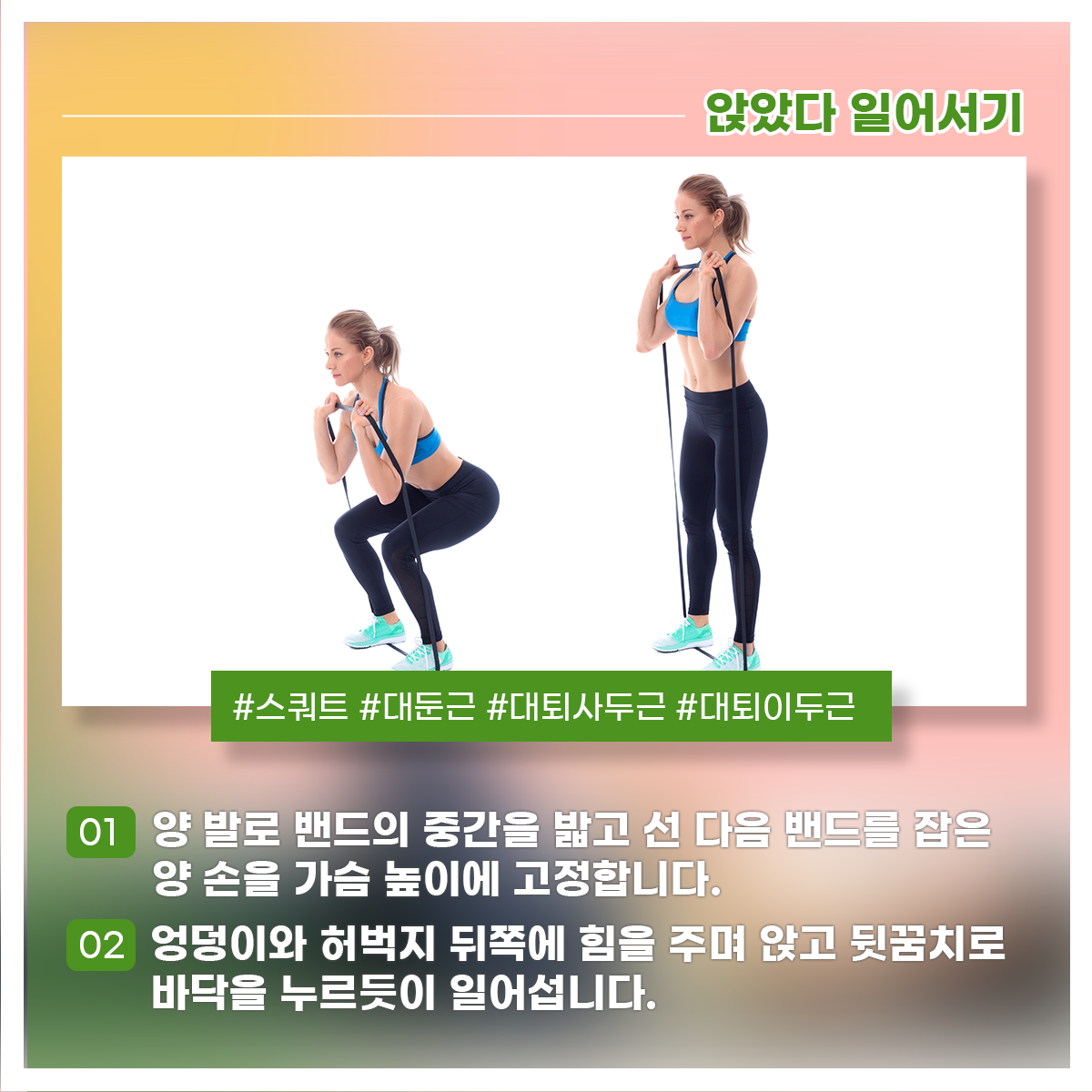 
앉았다 일어서기
#스쿼트 #대둔근 #대퇴사두근 #대퇴이두근

01 양 발로 밴드의 중간을 밟고 선 다음 밴드를 잡은 양 손을 가슴 높이에 고정합니다.
02 엉덩이와 허벅지 뒤쪽에 힘을 주며 앉고 뒷꿈치로 바닥을 누르듯이 일어섭니다.
