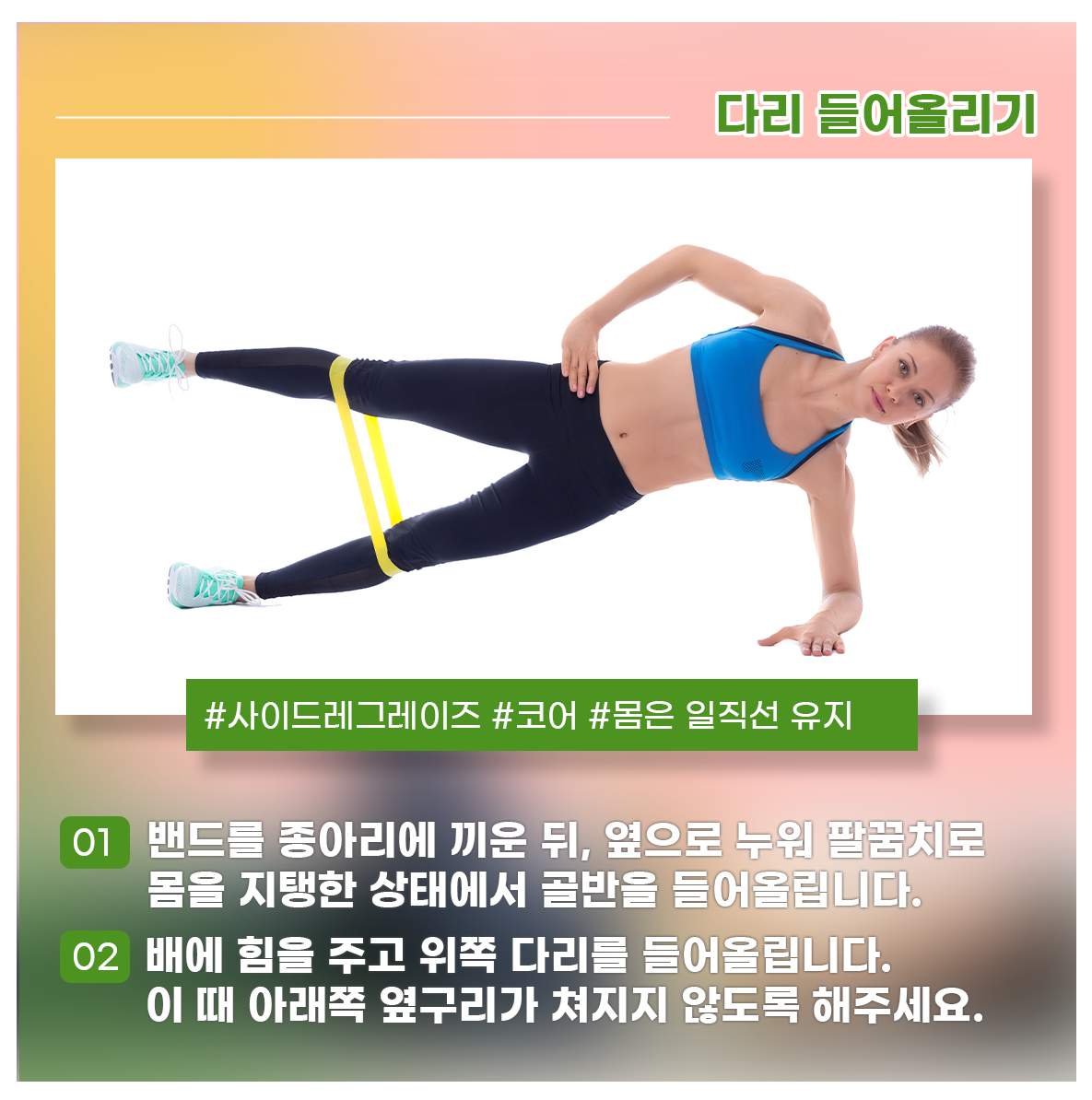 
다리 들어올리기
#사이드레그레이즈 #코어 #몸은 일직선 유지

01 밴드를 종아리에 끼운 뒤, 옆으로 누워 팔꿈치로 몸을 지탱한 상태에서 골반을 들어올립니다.
02 배에 힘을 주고 위쪽 다리를 들어올립니다. 이 때 아래쪽 옆구리가 쳐지지 않도록 해주세요.
