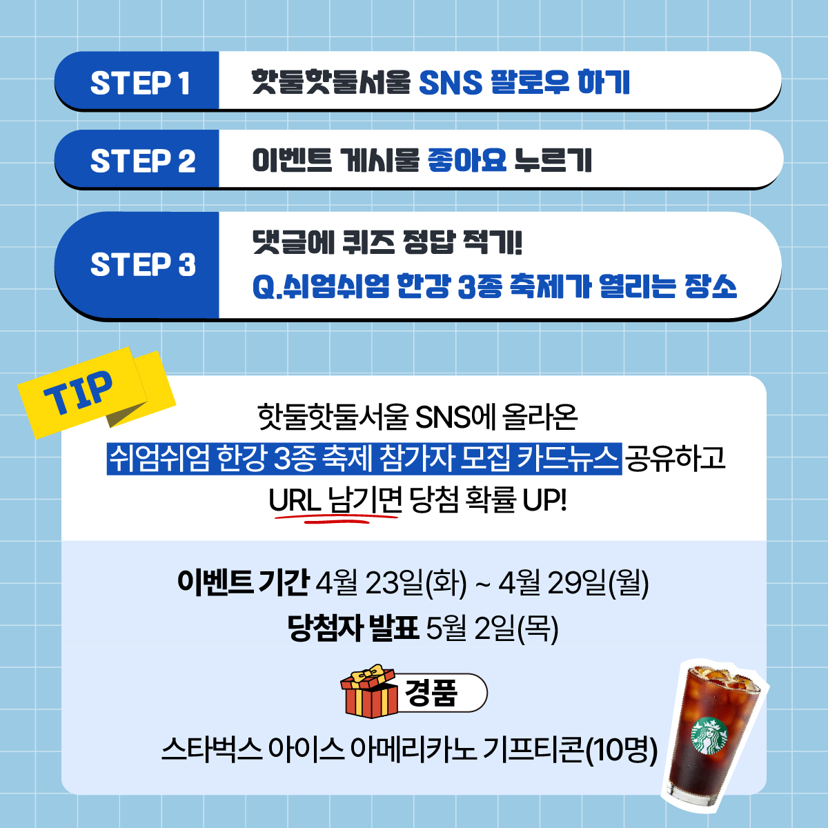 쉬엄쉬엄 한강 3종 축제가 열리는 장소를 맞혀주시면
추첨을 통해 스타벅스 아이스 아메리카노 교환권☕을 선물로 보내드립니다!
