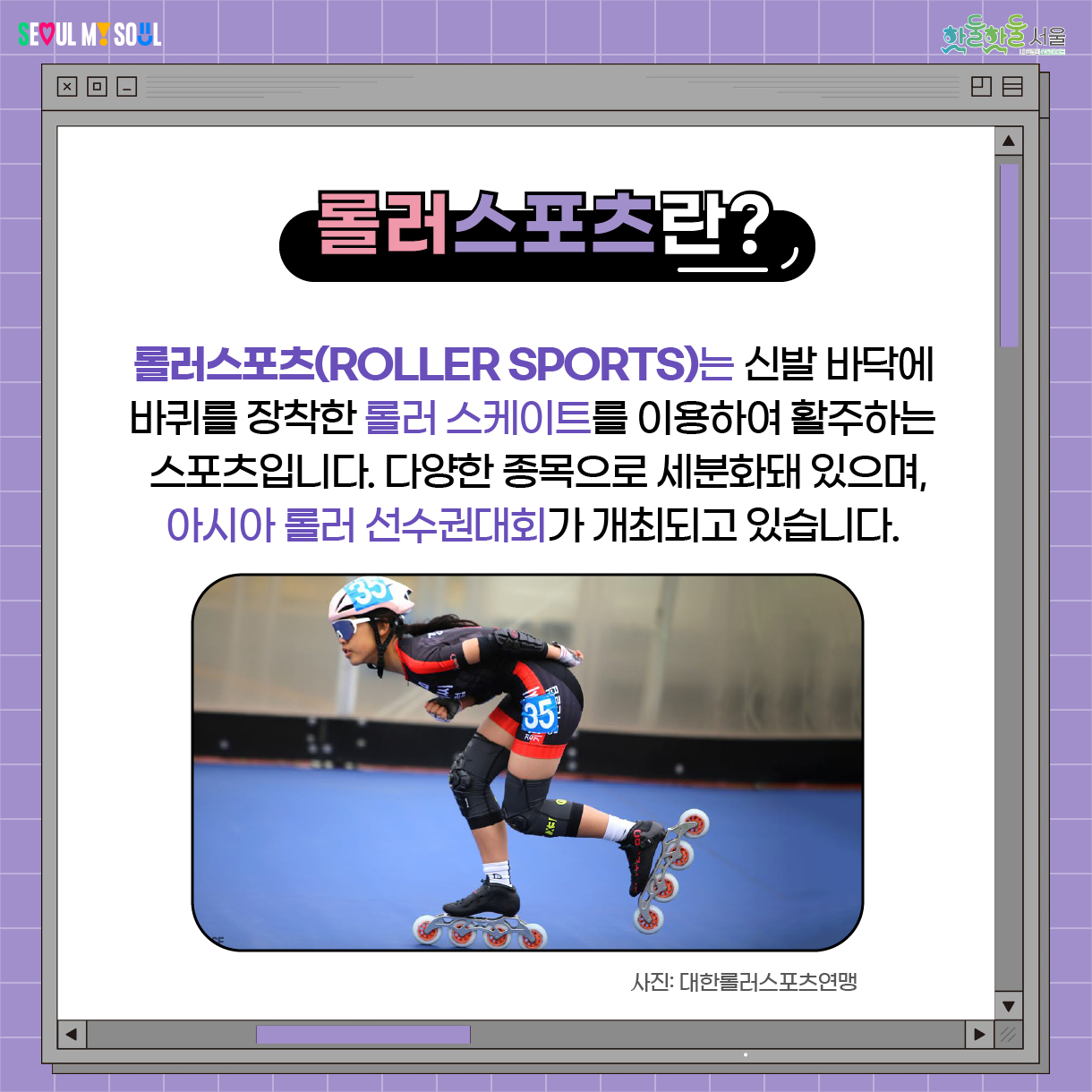 롤러스포츠란? 롤러스포츠(Roller Sports)는 신발 바닥에 바퀴를 장착한 롤러 스케이트를 이용하여 활주하는 스포츠입니다. 다양한 종목으로 세분화해있는 스포츠이며, 아시아 롤러 선수권대회가 개최되고 있습니다. 