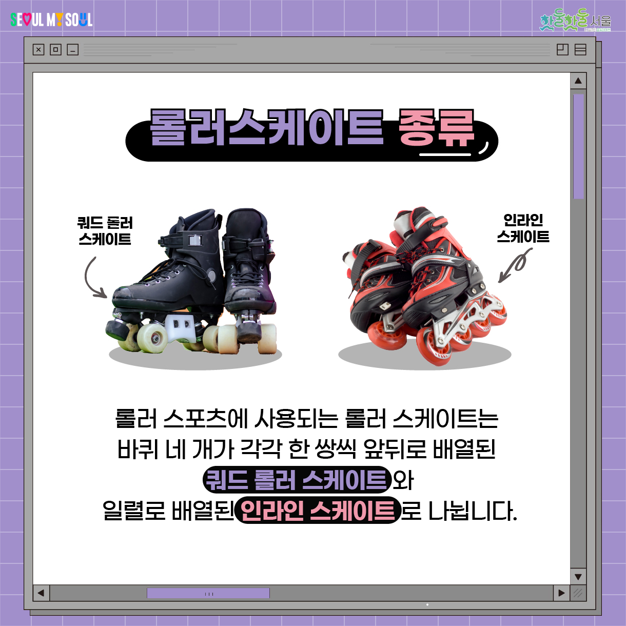 롤러 스케이트 종류 롤러 스포츠에 사용되는 롤러 스케이트는 바퀴 네 개가 각각 한 쌍씩 앞뒤로 배열된 쿼드 롤러 스케이트와 일렬로 배열된 인라인 스케이트로 나뉩니다. 