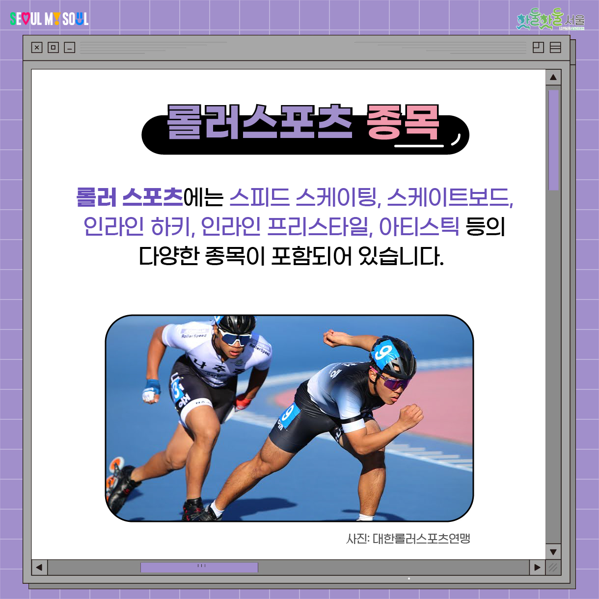 롤러 스포츠에는 스피드 스케이팅, 스케이트보드, 인라인 하키, 인라인 프리스타일, 아티스틱 등의 다양한 종목이 포함되어 있습니다.