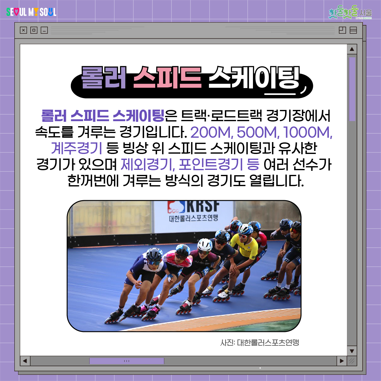  롤러 스피드 스케이팅 롤러 스피드 스케이팅은 트랙‧로드트랙 경기장에서 속도를 겨루는 경기입니다. 200m, 500m, 1000m, 계주경기 등 빙상 위 스피드 스케이팅과  유사한 경기가 있으며 제외경기, 포인트경기 등 여러 선수가 한꺼번에 겨루는 방식의 경기도 열립니다. 