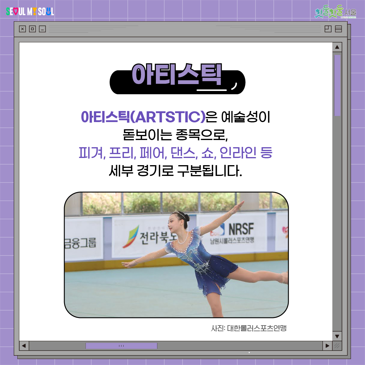 아티스틱
아티스틱(Artstic)은 
예술성이 돋보이는 종목으로,
피겨, 프리, 페어, 댄스, 쇼, 인라인 등
세부 경기로 구분됩니다.