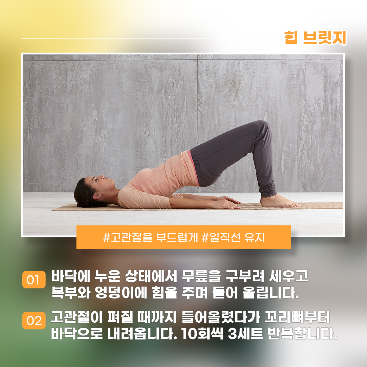 힙 브릿지 #고관절을 부드럽게 #일직선 유지 1) 바닥에 누운 상태에서 무릎을 구부려 세우고 복부와 엉덩이에 힘을 주며 들어 올립니다. 2) 고관절이 펴질 때까지 들어올렸다가 꼬리뼈부터 바닥으로 내려옵니다. 10회씩 3세트 반복합니다.