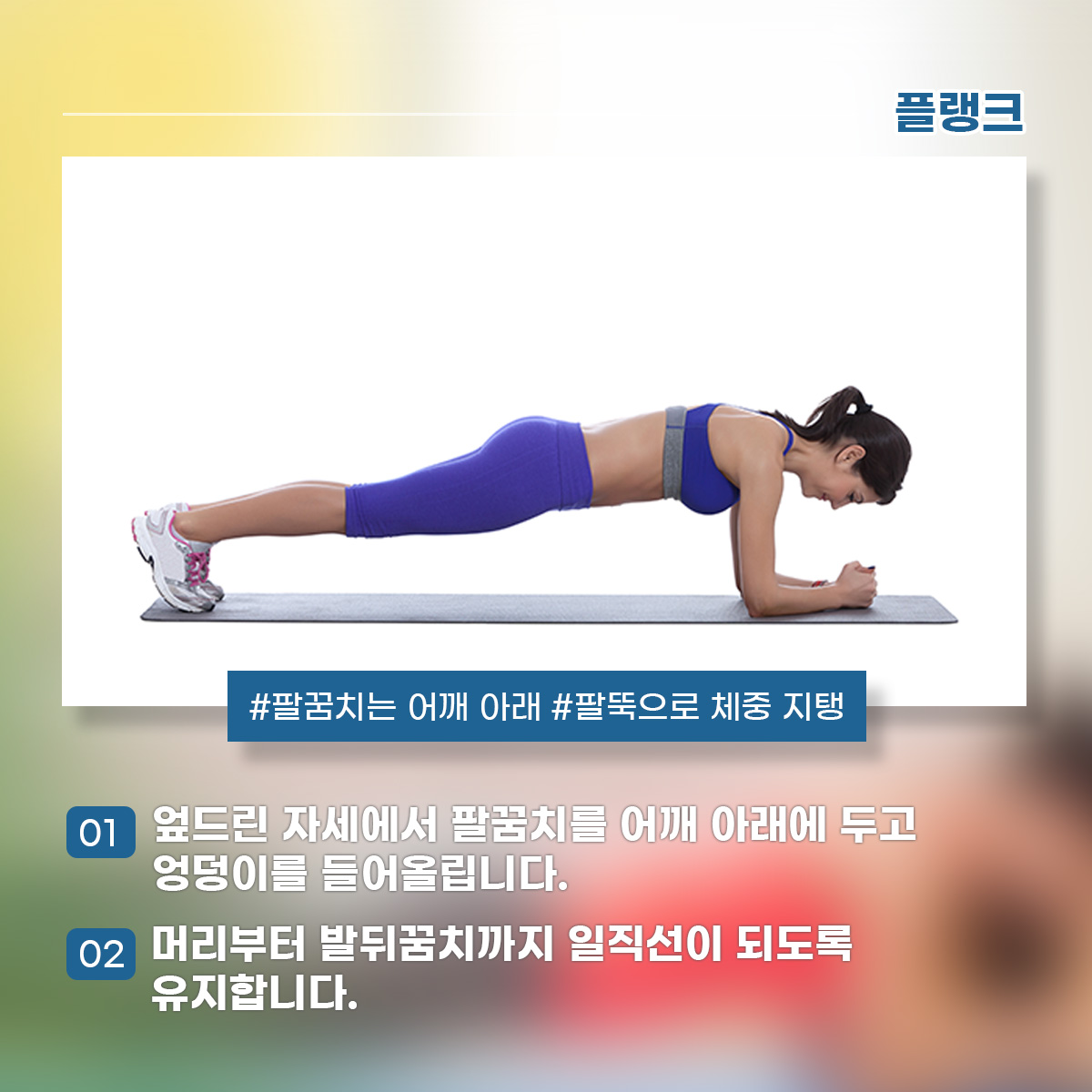 플랭크 #팔꿈치는 어깨 아래 #팔뚝으로 체중 지탱 1) 엎드린 자세에서 팔꿈치를 어깨 아래에 두고 엉덩이를 들어올립니다. 2) 머리부터 발뒤꿈치까지 일직선이 되도록 유지합니다.