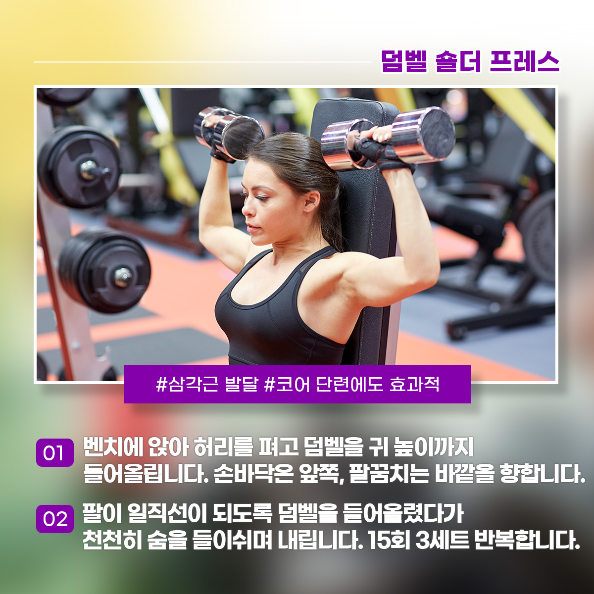 덤벨 숄더프레스 1) 벤치에 앉아 허리를 펴고 덤벨을 귀 높이까지 들어올립니다. 손바닥은 앞쪽, 팔꿈치는 바깥을 향합니다. 2) 팔이 일직선이 되도록 덤벨을 들어올렸다가 천천히 숨을 들이쉬며 내립니다. 15회 3세트 반복합니다.