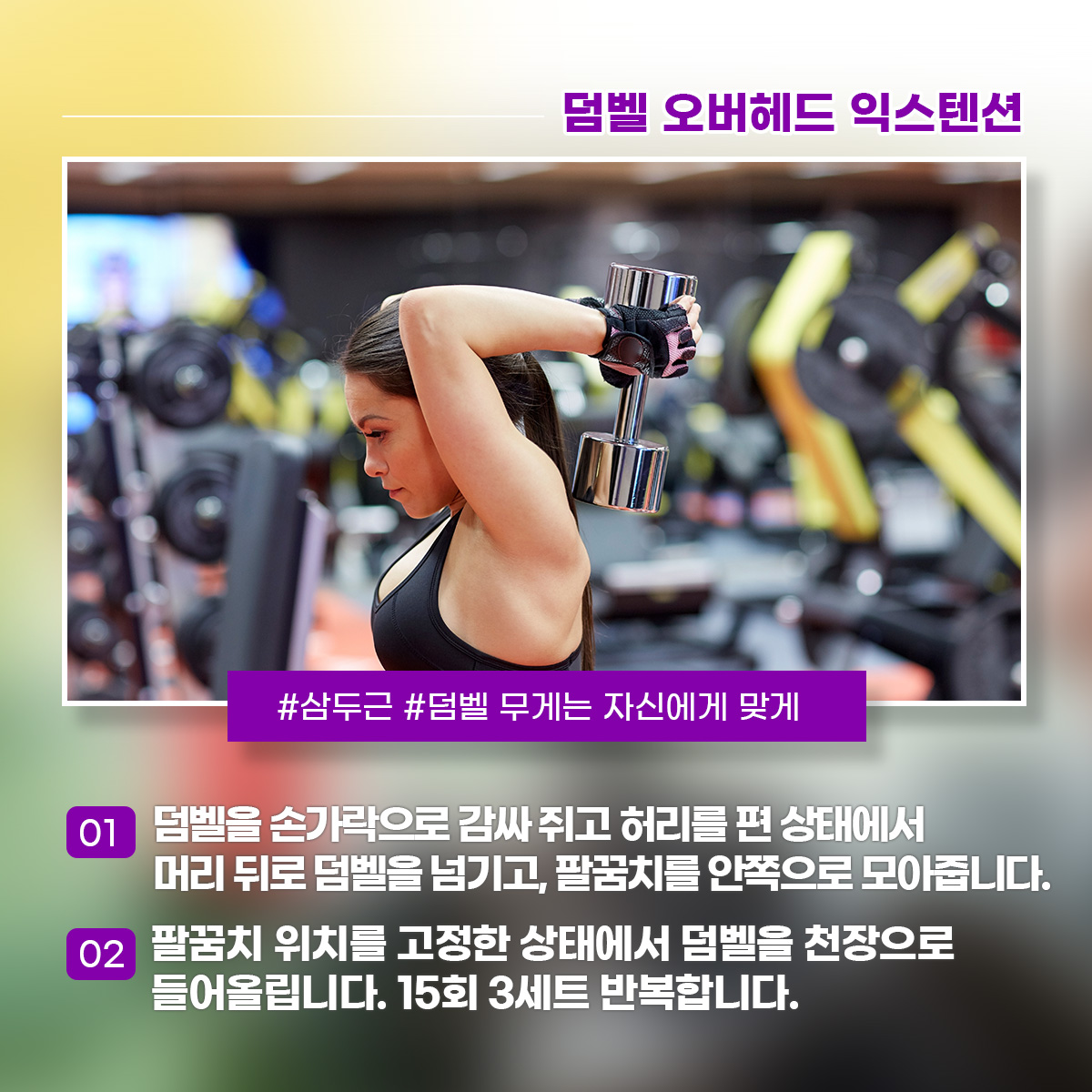 덤벨 오버헤드 익스텐션 삼두근 덤벨 무게는 자신에게 맞게 1) 덤벨을 손가락으로 감싸 쥐고 허리를 편 상태에서 머리 뒤로 덤벨을 넘기고, 팔꿈치를 안쪽으로 모아줍니다.2) 팔꿈치 위치를 고정한 상태에서 덤벨을 천장으로 들어올립니다. 15회 3세트 반복합니다.