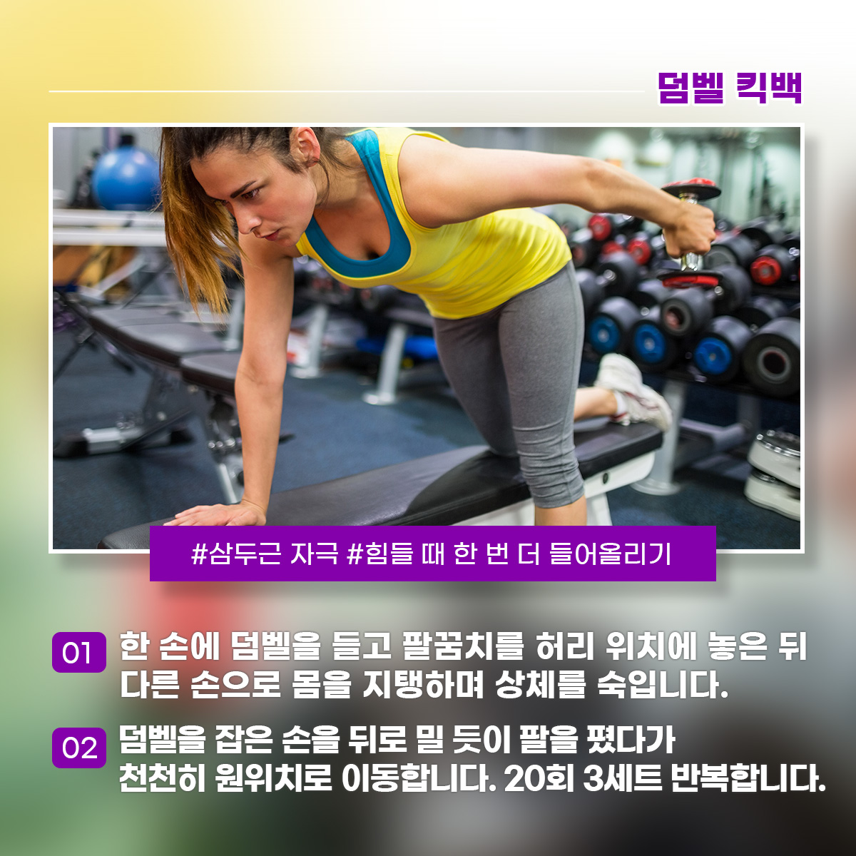덤벨 킥백 삼두근 자극 힘들 때 한 번 더 들어올리기 1) 한 손에 덤벨을 들고 팔꿈치를 허리 위치에 놓은 뒤 다른 손으로 몸을 지탱하며 상체를 숙입니다. 2) 덤벨을 잡은 손을 뒤로 밀 듯이 팔을 폈다가 천천히 원위치로 이동합니다. 20회 3세트 반복합니다. 
