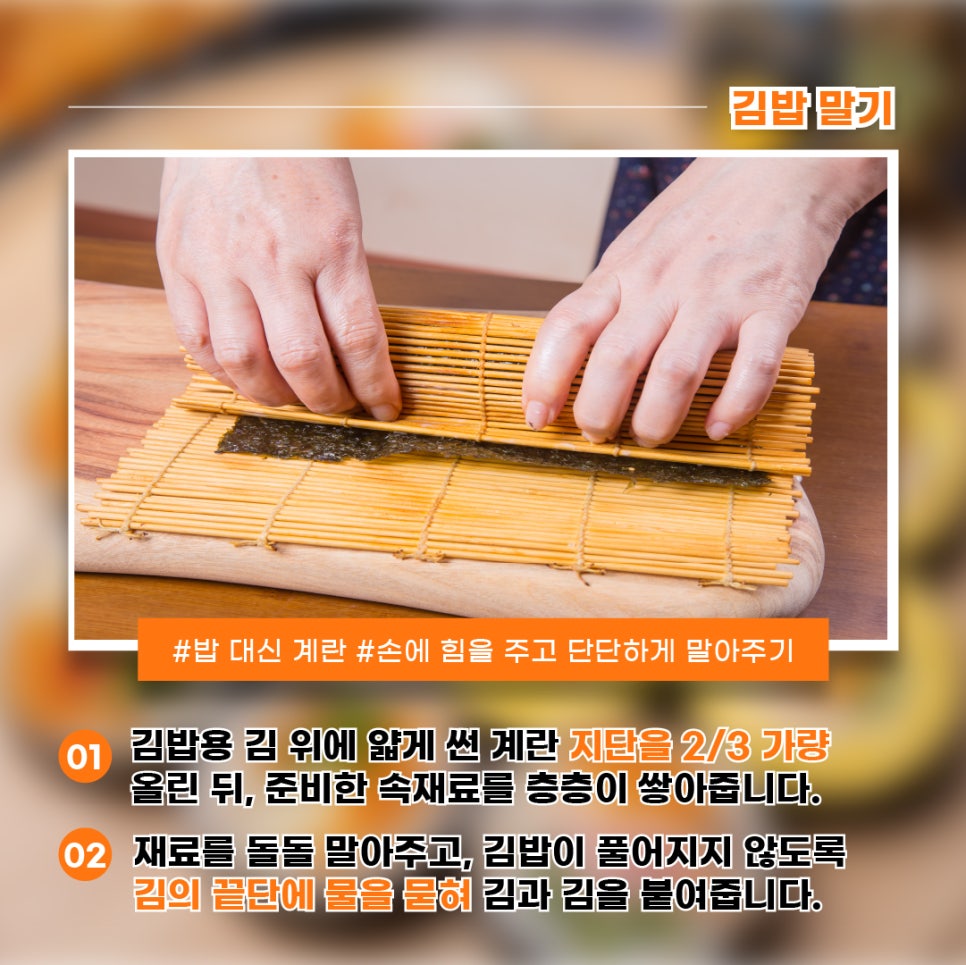 1) 김밥용 김 위에 얇게 썬 계란 지단을 2/3 가량 올린 뒤, 준비한 속재료를 층층이 쌓아줍니다.2) 재료를 돌돌 말아주고, 김밥이 풀어지지 않도록 김의 끝단에 물을 묻혀 김과 김을 붙여줍니다.