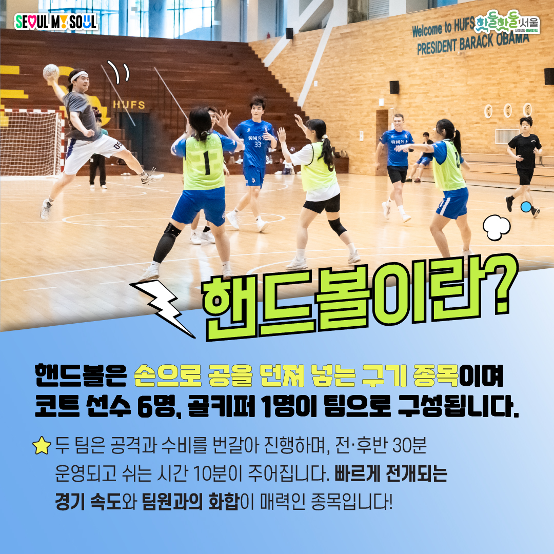 핸드볼은 손으로 공을 던져 넣는 구기종목이며 코트 선수 6명, 골키퍼 1명이 팀으로 구성됩니다. ㄷ 팀은 공격과 수비를 번갈아 진행하며, 전 후반 30분 운영되고 쉬는 시간 10분이 주어집니다. 빠르게 전개되는 경기 속도와 팀원과의 화합이 매력인 종목입니다!