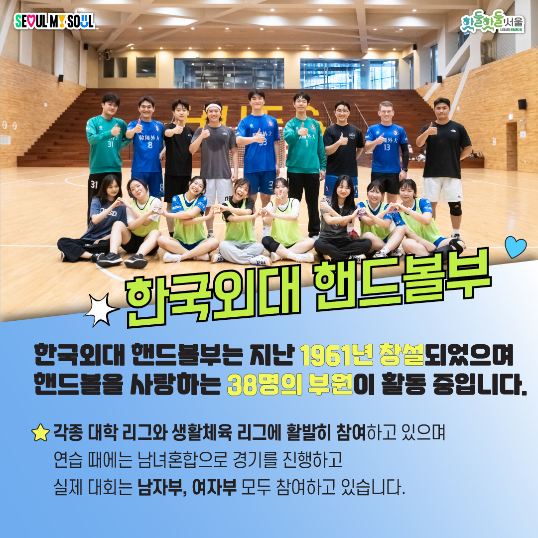 한국외대 핸드볼부는 지난 1961년 창설되었으며 핸드볼을 사랑하는 38명의 부원이 활동중입니다. 각종 대학 리그와 생활체육 리그에 활발히 참여하고 있으며 연습 때에는 남녀혼합으로 경기를 진행하고 실제 대회는 남자부, 여자부, 모두 참여하고 있습니다.