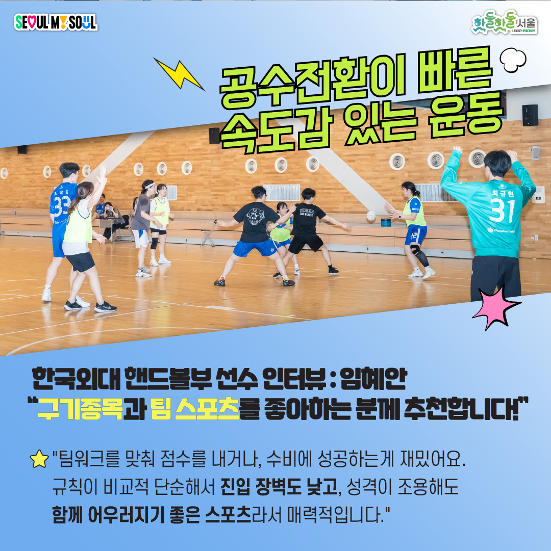 한국외대 핸드볼부 선수 인터뷰:임혜안 구기종목과 팀 스포츠를 좋아하는 분께 추천합니다. 팀워크랄 맞춰 점수를 내거나, 수비에 성공하는게 재밌어요. 규칙이 비교적 단순해서 진입 장벽도 낮고, 성격이 조용해도 함께 어우러지기 좋은 스포츠라서 매력적입니다.