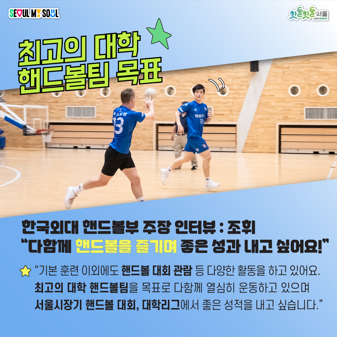 한국외대 핸드볼부 주장 인터뷰 : 조휘 다함께 핸드볼을 즐기며 좋은 성과 내고 싶어요! 기본 훈련 이외에도 핸드볼 대회 관람 등 다양한 활동을 하고 있어요. 최고의 대학 핸드볼팀을 목표로 다함께 열심히 운동하고 있으며 서울시장기 핸드볼 대회, 대학리그에서 좋은 성적을 내고 싶습니다.