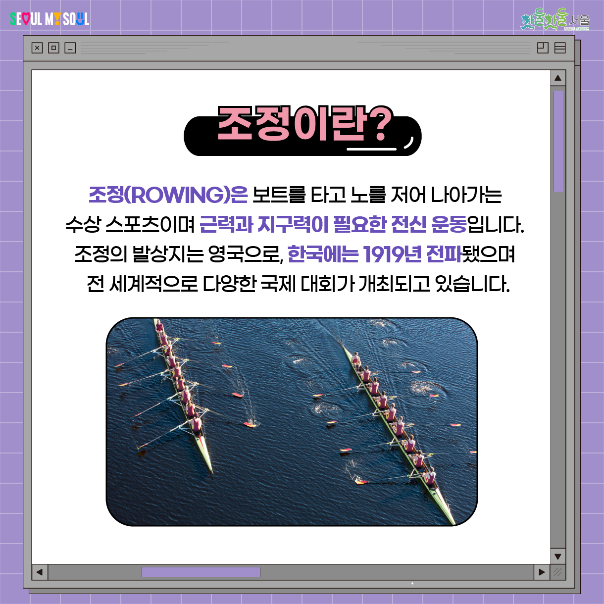 조정(ROWING)은 보트를 타고 노를 저어 나가는 수상 스포츠이며 근력과 지구력이 필요한 전신 운동입니다. 조성의 발상지는 영국으로, 한국에는 1919년 전파됐으며 전 세께적으로 다양한 국제 대회가 개최되고 있습니다.